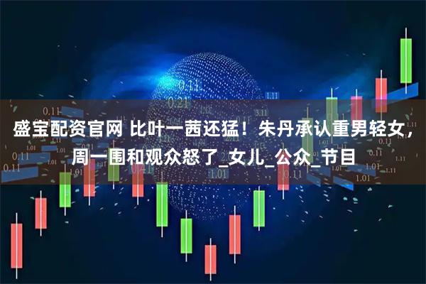 盛宝配资官网 比叶一茜还猛！朱丹承认重男轻女，周一围和观众怒了_女儿_公众_节目