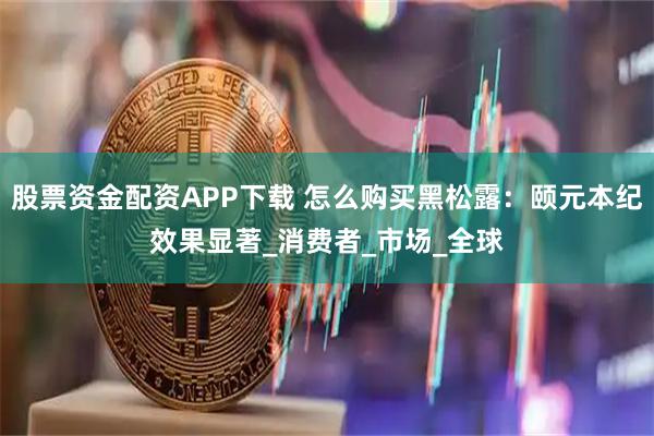 股票资金配资APP下载 怎么购买黑松露：颐元本纪效果显著_消费者_市场_全球