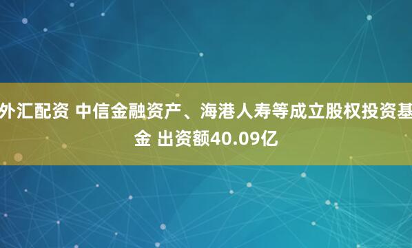 外汇配资 中信金融资产、海港人寿等成立股权投资基金 出资额40.09亿