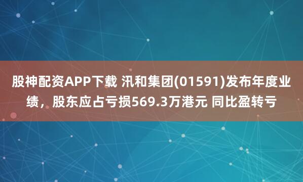 股神配资APP下载 汛和集团(01591)发布年度业绩，股东应占亏损569.3万港元 同比盈转亏