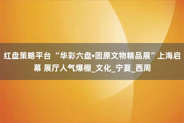红盘策略平台 “华彩六盘•固原文物精品展”上海启幕 展厅人气爆棚_文化_宁夏_西周