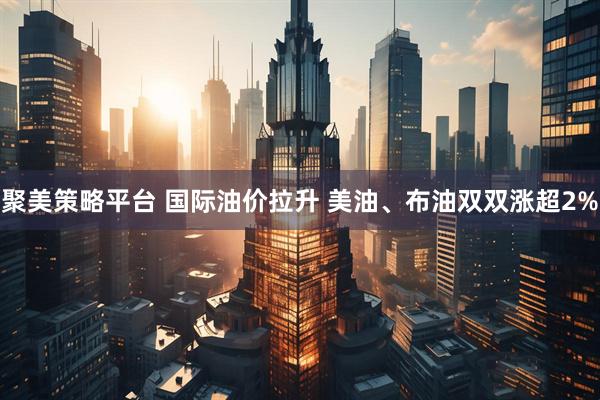 聚美策略平台 国际油价拉升 美油、布油双双涨超2%
