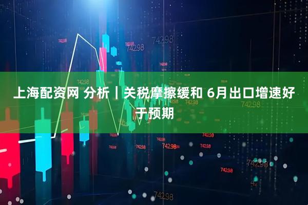 上海配资网 分析｜关税摩擦缓和 6月出口增速好于预期
