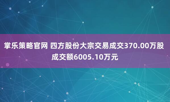 掌乐策略官网 四方股份大宗交易成交370.00万股 成交额6005.10万元