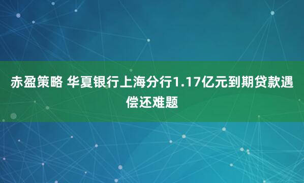 赤盈策略 华夏银行上海分行1.17亿元到期贷款遇偿还难题