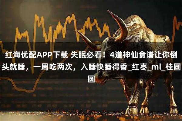 红海优配APP下载 失眠必看！4道神仙食谱让你倒头就睡，一周吃两次，入睡快睡得香_红枣_ml_桂圆