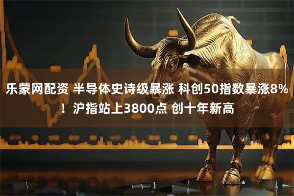 乐蒙网配资 半导体史诗级暴涨 科创50指数暴涨8%！沪指站上3800点 创十年新高