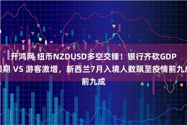 升鸿网 纽币NZDUSD多空交锋！银行齐砍GDP预期 VS 游客激增，新西兰7月入境人数飙至疫情前九成