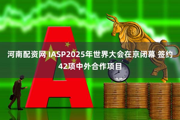 河南配资网 IASP2025年世界大会在京闭幕 签约42项中外合作项目