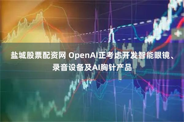 盐城股票配资网 OpenAI正考虑开发智能眼镜、录音设备及AI胸针产品