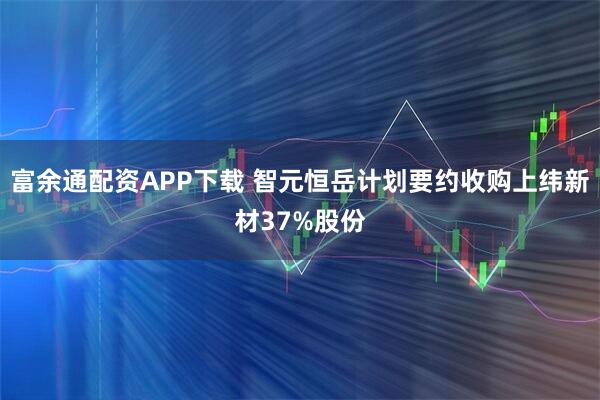 富余通配资APP下载 智元恒岳计划要约收购上纬新材37%股份