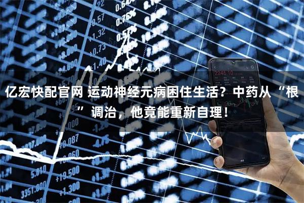 亿宏快配官网 运动神经元病困住生活？中药从 “根” 调治，他竟能重新自理！