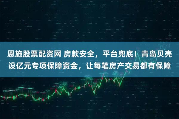 恩施股票配资网 房款安全，平台兜底！青岛贝壳设亿元专项保障资金，让每笔房产交易都有保障