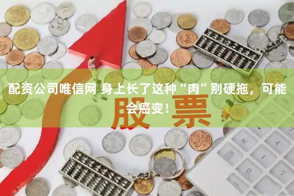 配资公司唯信网 身上长了这种“肉”别硬拖，可能会癌变！