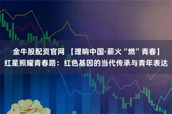 金牛股配资官网 【理响中国·薪火“燃”青春】红星照耀青春路：红色基因的当代传承与青年表达