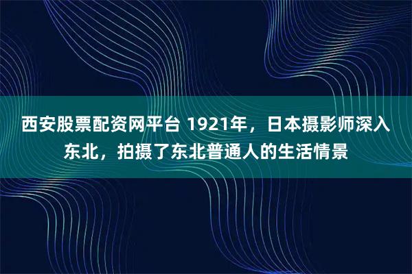 西安股票配资网平台 1921年，日本摄影师深入东北，拍摄了东北普通人的生活情景
