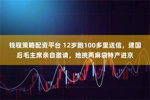 钱程策略配资平台 12岁跑100多里送信，建国后毛主席亲自邀请，她挑两麻袋特产进京