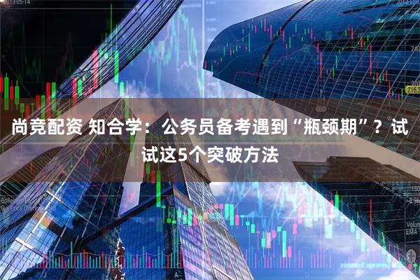 尚竞配资 知合学：公务员备考遇到“瓶颈期”？试试这5个突破方法