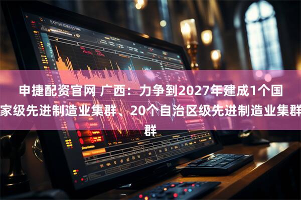 申捷配资官网 广西：力争到2027年建成1个国家级先进制造业集群、20个自治区级先进制造业集群