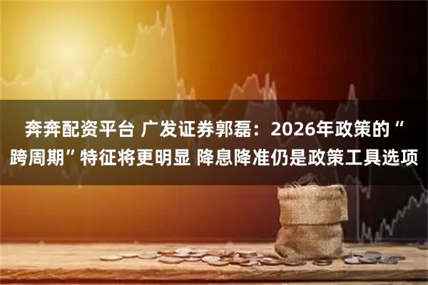 奔奔配资平台 广发证券郭磊：2026年政策的“跨周期”特征将更明显 降息降准仍是政策工具选项