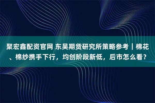 聚宏鑫配资官网 东吴期货研究所策略参考｜棉花、棉纱携手下行，均创阶段新低，后市怎么看？