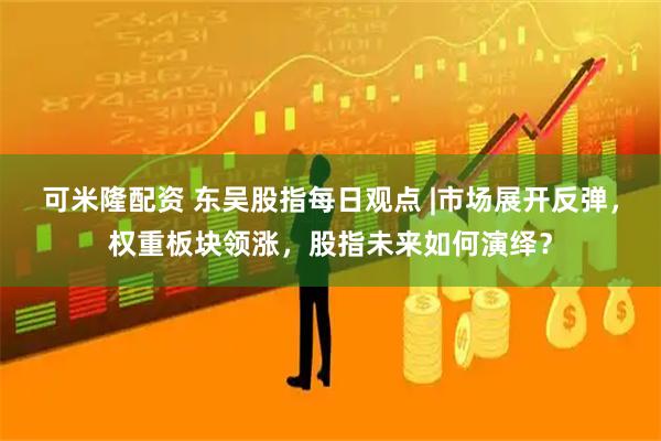 可米隆配资 东吴股指每日观点 |市场展开反弹，权重板块领涨，股指未来如何演绎？