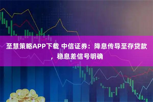至慧策略APP下载 中信证券：降息传导至存贷款，稳息差信号明确