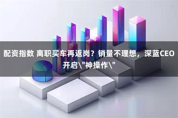 配资指数 离职买车再返岗?销量不理想,深蓝CEO开启
