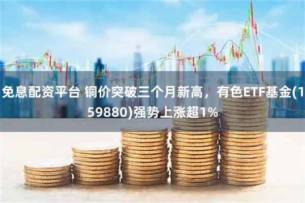 免息配资平台 铜价突破三个月新高，有色ETF基金(159880)强势上涨超1%