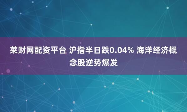 莱财网配资平台 沪指半日跌0.04% 海洋经济概念股逆势爆发