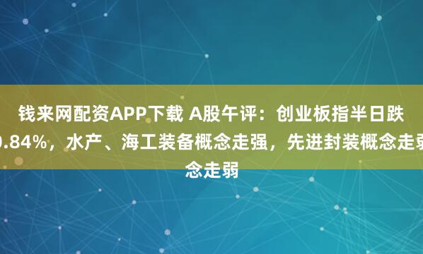 钱来网配资APP下载 A股午评：创业板指半日跌0.84%，水产、海工装备概念走强，先进封装概念走弱