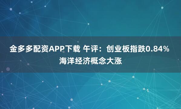 金多多配资APP下载 午评：创业板指跌0.84% 海洋经济概念大涨