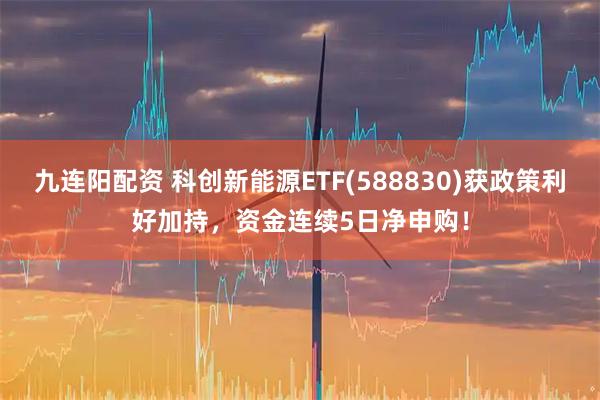 九连阳配资 科创新能源ETF(588830)获政策利好加持，资金连续5日净申购！