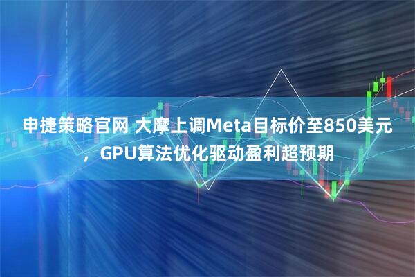 申捷策略官网 大摩上调Meta目标价至850美元，GPU算法优化驱动盈利超预期