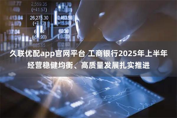 久联优配app官网平台 工商银行2025年上半年经营稳健均衡、高质量发展扎实推进