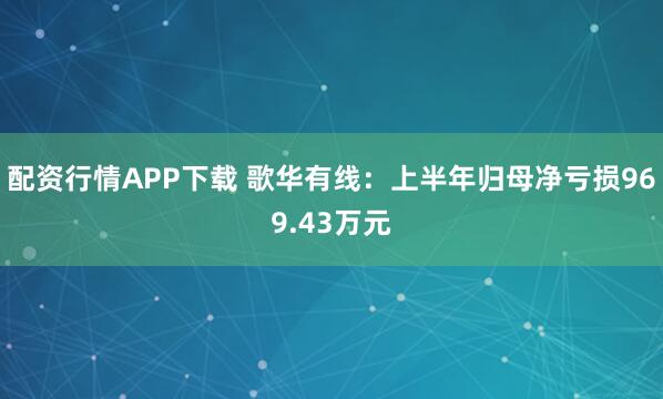 配资行情APP下载 歌华有线：上半年归母净亏损969.43万元