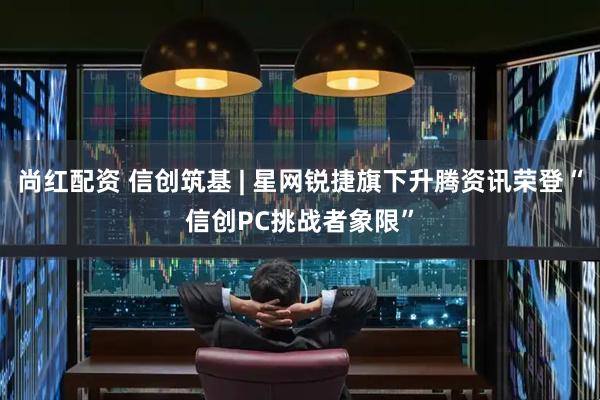 尚红配资 信创筑基 | 星网锐捷旗下升腾资讯荣登“信创PC挑战者象限”