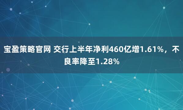 宝盈策略官网 交行上半年净利460亿增1.61%，不良率降至1.28%