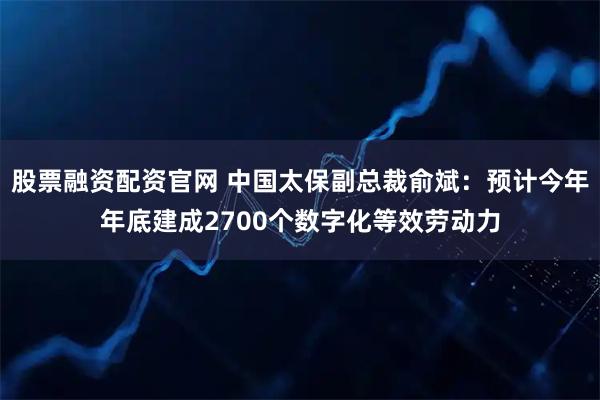 股票融资配资官网 中国太保副总裁俞斌：预计今年年底建成2700个数字化等效劳动力