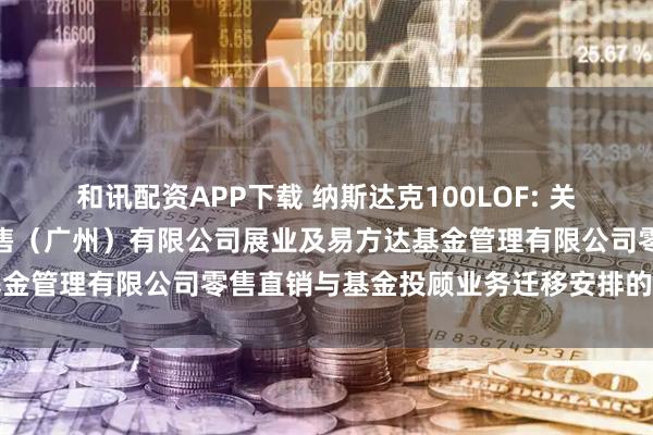 和讯配资APP下载 纳斯达克100LOF: 关于易方达财富管理基金销售（广州）有限公司展业及易方达基金管理有限公司零售直销与基金投顾业务迁移安排的联合公告