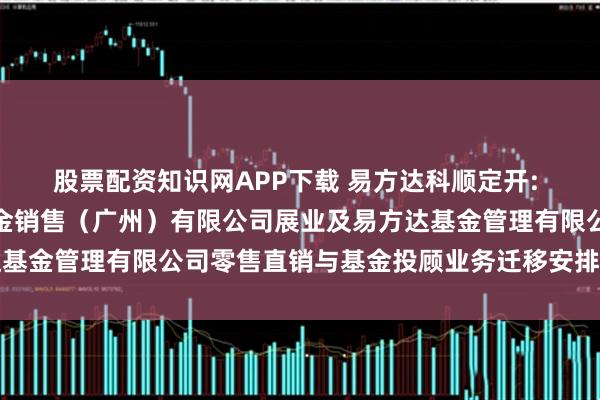 股票配资知识网APP下载 易方达科顺定开: 关于易方达财富管理基金销售（广州）有限公司展业及易方达基金管理有限公司零售直销与基金投顾业务迁移安排的联合公告